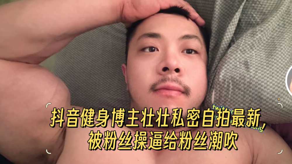 【61分钟，四部合集】抖音健身博主壮壮私密自拍最新，被粉丝操逼给粉丝潮吹